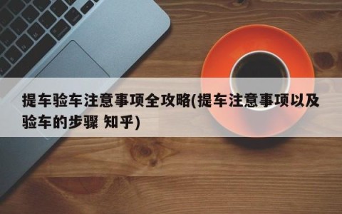 提车验车注意事项全攻略(提车注意事项以及验车的步骤 知乎)